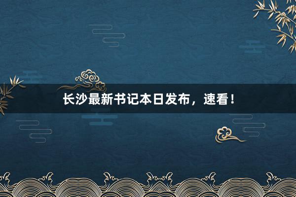 长沙最新书记本日发布，速看！