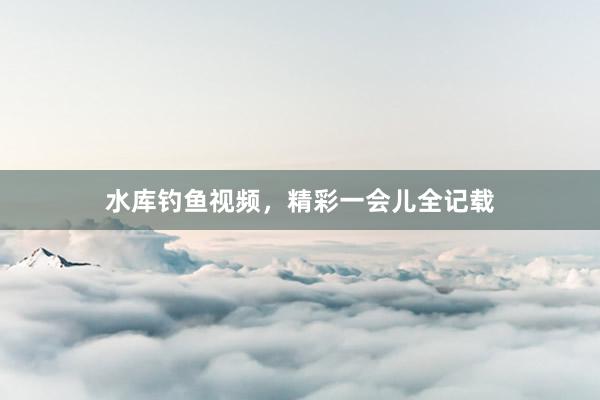 水库钓鱼视频，精彩一会儿全记载