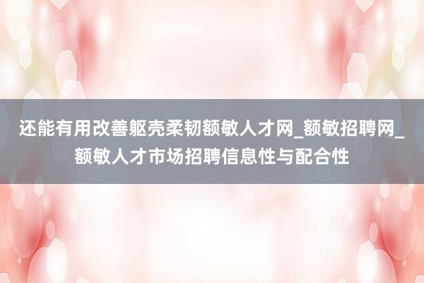 还能有用改善躯壳柔韧额敏人才网_额敏招聘网_额敏人才市场招聘信息性与配合性